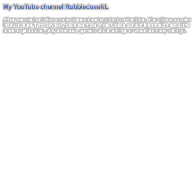 My YouTube channel RobbiedoesNL  All my musical activities can be listened and watched on YouTube. The videos are also instructive for Tyros owners, because most of the videos contain information about the made registrations, played chords, specific effect settings or vocal harmony settings.