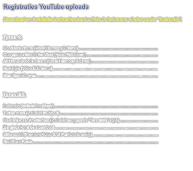 Registraties YouTube uploads  Download en installatie instructies kunt u links in het menu vinden onder Instructie.   Tyros 4: Good luck charm (Vocal Harmony 2 demo)........................................................................One upon a time in the West (Voice Edit demo).................................................................All I have to do is dream (Vocal Harmony 2 demo)............................................................. Nostalgia (Voice Edit demo)............................................................................................... Blue Spanish eyes..............................................................................................................  Tyros 3/4:  Il silenzio (inclusief multipad).............................................................................................. Turkse mars (inclusief multipad)......................................................................................... Geef mij maar Amsterdam (inclusief aangepaste Tarantella style)................................... Zie ginds komt de stoomboot.............................................................................................. Stille nacht (Premium Voice SA2 Panflute is nodig)............................................................ Red River Rosie..................................................................................................................