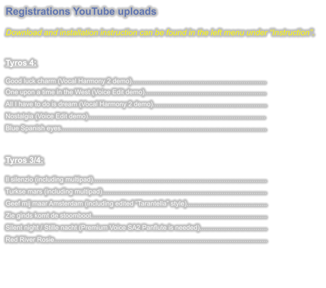 Registrations YouTube uploads  Download and installation instruction can be found in the left menu under Instruction.   Tyros 4: Good luck charm (Vocal Harmony 2 demo)........................................................................One upon a time in the West (Voice Edit demo)................................................................. All I have to do is dream (Vocal Harmony 2 demo)............................................................. Nostalgia (Voice Edit demo)............................................................................................... Blue Spanish eyes..............................................................................................................  Tyros 3/4:  Il silenzio (including multipad)............................................................................................. Turkse mars (including multipad)........................................................................................ Geef mij maar Amsterdam (including edited Tarantella style)........................................... Zie ginds komt de stoomboot.............................................................................................. Silent night / Stille nacht (Premium Voice SA2 Panflute is needed).................................... Red River Rosie..................................................................................................................