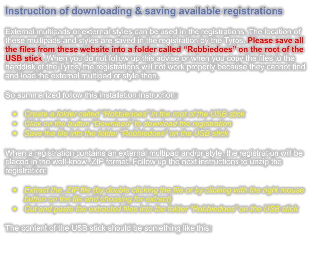 Instruction of downloading & saving available registrations  External multipads or external styles can be used in the registrations. The location of these multipads and styles are saved in the registration by the Tyros. Please save all the files from these website into a folder called Robbiedoes on the root of the USB stick. When you do not follow up this advise or when you copy the files to the harddisk of the Tyros, the registrations will not work properly because they cannot find and load the external multipad or style then.  So summarized follow this installation instruction: 	Create a folder called Robbiedoes in the root of the USB stick 	Click on the button Download to download the registration 	Save the file into the folder Robbiedoes on the USB stick  When a registration contains an external multipad and/or style, the registration will be placed in the well-know .ZIP format. Follow up the next instructions to unzip the registration:  	Extract the .ZIP file (by double clicking the file or by clicking with the right mouse button on the file and choosing for extract) 	Cut and paste the extracted files into the folder Robbiedoes on the USB stick  The content of the USB stick should be something like this: