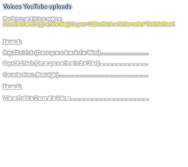 Voices YouTube uploads  For these and future voices:Download and copy all the file(s) to your USB stick in a folder called “Robbiedoes”.   Tyros 4: BoysChoirOoh (Once upon a time in the West).....................................BoysChoirAah (Once upon a time in the West).....................................  Cassotto Nost. (Nostalgia).....................................................................  Tyros 5:  WienerRobbie Ensemble Voices............................................................