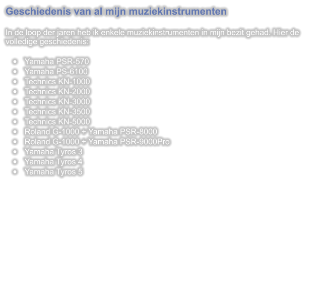 Geschiedenis van al mijn muziekinstrumenten  In de loop der jaren heb ik enkele muziekinstrumenten in mijn bezit gehad. Hier de volledige geschiedenis:  	Yamaha PSR-570 	Yamaha PS-6100 	Technics KN-1000 	Technics KN-2000 	Technics KN-3000 	Technics KN-3500 	Technics KN-5000 	Roland G-1000 + Yamaha PSR-8000 	Roland G-1000 + Yamaha PSR-9000Pro 	Yamaha Tyros 3 	Yamaha Tyros 4 	Yamaha Tyros 5