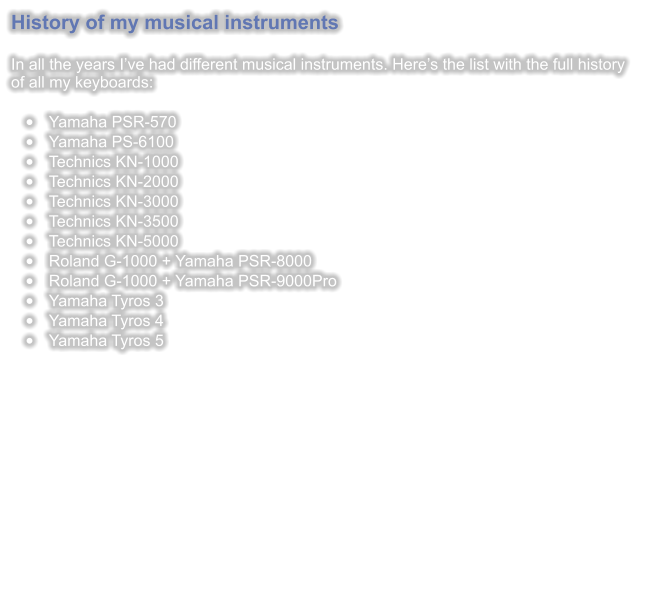 History of my musical instruments   In all the years Ive had different musical instruments. Heres the list with the full history of all my keyboards:  	Yamaha PSR-570 	Yamaha PS-6100 	Technics KN-1000 	Technics KN-2000 	Technics KN-3000 	Technics KN-3500 	Technics KN-5000 	Roland G-1000 + Yamaha PSR-8000 	Roland G-1000 + Yamaha PSR-9000Pro 	Yamaha Tyros 3 	Yamaha Tyros 4 	Yamaha Tyros 5