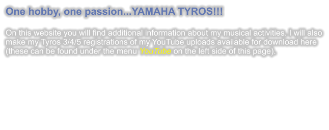 One hobby, one passion...YAMAHA TYROS!!!  On this website you will find additional information about my musical activities. I will also make my Tyros 3/4/5 registrations of my YouTube uploads available for download here (these can be found under the menu YouTube on the left side of this page).
