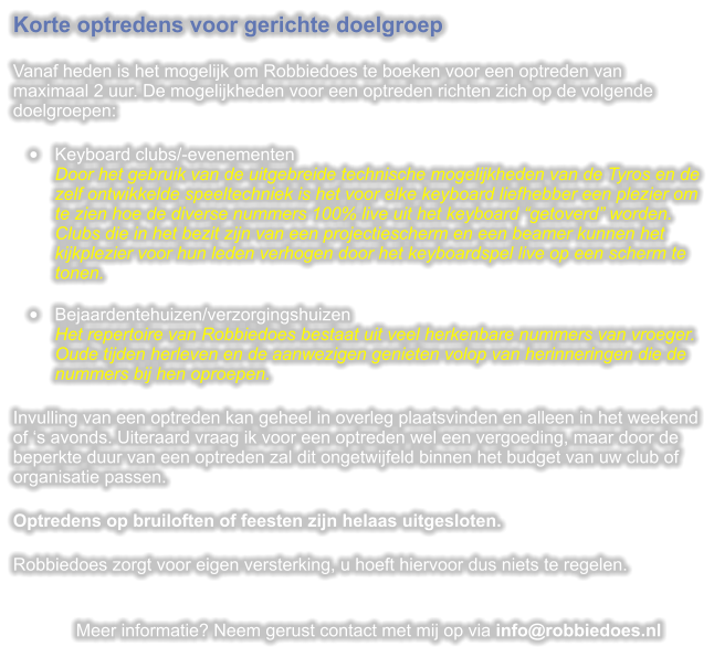 Korte optredens voor gerichte doelgroep  Vanaf heden is het mogelijk om Robbiedoes te boeken voor een optreden van maximaal 2 uur. De mogelijkheden voor een optreden richten zich op de volgende doelgroepen:  	Keyboard clubs/-evenementenDoor het gebruik van de uitgebreide technische mogelijkheden van de Tyros en de zelf ontwikkelde speeltechniek is het voor elke keyboard liefhebber een plezier om te zien hoe de diverse nummers 100% live uit het keyboard getoverd worden. Clubs die in het bezit zijn van een projectiescherm en een beamer kunnen het kijkplezier voor hun leden verhogen door het keyboardspel live op een scherm te tonen. 	Bejaardentehuizen/verzorgingshuizenHet repertoire van Robbiedoes bestaat uit veel herkenbare nummers van vroeger. Oude tijden herleven en de aanwezigen genieten volop van herinneringen die de nummers bij hen oproepen.  Invulling van een optreden kan geheel in overleg plaatsvinden en alleen in het weekend of s avonds. Uiteraard vraag ik voor een optreden wel een vergoeding, maar door de beperkte duur van een optreden zal dit ongetwijfeld binnen het budget van uw club of organisatie passen.  Optredens op bruiloften of feesten zijn helaas uitgesloten.  Robbiedoes zorgt voor eigen versterking, u hoeft hiervoor dus niets te regelen.   Meer informatie? Neem gerust contact met mij op via info@robbiedoes.nl
