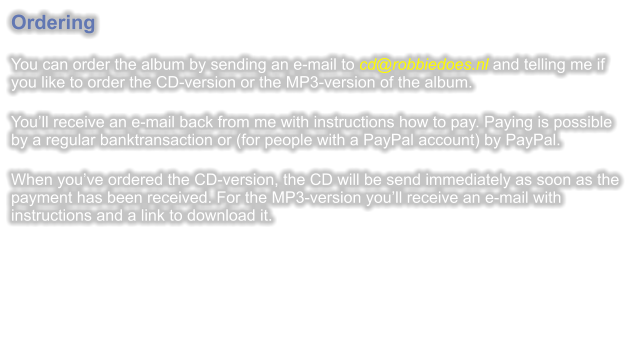 Ordering  You can order the album by sending an e-mail to cd@robbiedoes.nl and telling me if you like to order the CD-version or the MP3-version of the album.  Youll receive an e-mail back from me with instructions how to pay. Paying is possible by a regular banktransaction or (for people with a PayPal account) by PayPal.  When youve ordered the CD-version, the CD will be send immediately as soon as the payment has been received. For the MP3-version youll receive an e-mail with instructions and a link to download it.