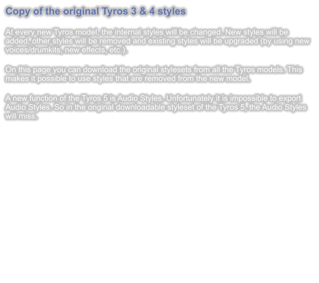 Copy of the original Tyros 3 & 4 styles  At every new Tyros model, the internal styles will be changed. New styles will be added, other styles will be removed and existing styles will be upgraded (by using new voices/drumkits, new effects, etc.).  On this page you can download the original stylesets from all the Tyros models. This makes it possible to use styles that are removed from the new model.  A new function of the Tyros 5 is Audio Styles. Unfortunately it is impossible to export Audio Styles. So in the original downloadable styleset of the Tyros 5, the Audio Styles will miss.